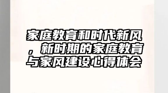 家庭教育和時(shí)代新風(fēng)，新時(shí)期的家庭教育與家風(fēng)建設(shè)心得體會(huì)