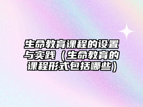 生命教育課程的設(shè)置與實(shí)踐（生命教育的課程形式包括哪些）