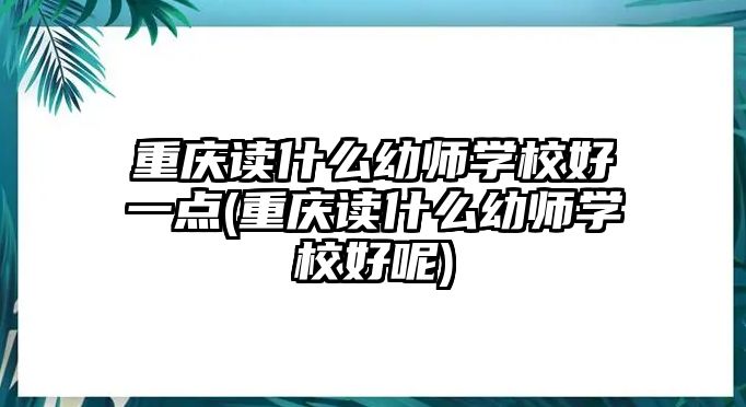 重慶讀什么幼師學(xué)校好一點(重慶讀什么幼師學(xué)校好呢)