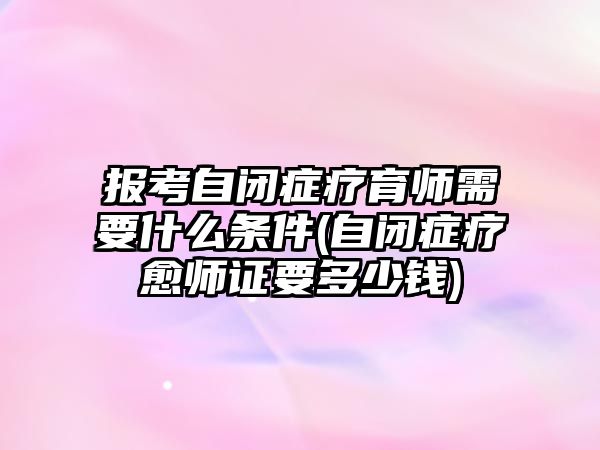 報(bào)考自閉癥療育師需要什么條件(自閉癥療愈師證要多少錢)