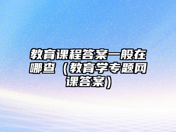 教育課程答案一般在哪查（教育學(xué)專題網(wǎng)課答案）