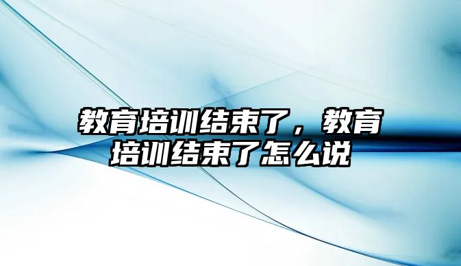 教育培訓結束了，教育培訓結束了怎么說