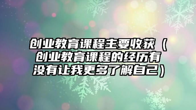 創(chuàng)業(yè)教育課程主要收獲（創(chuàng)業(yè)教育課程的經(jīng)歷有沒有讓我更多了解自己）