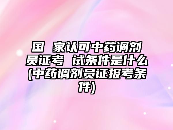 國 家認可中藥調劑員證考 試條件是什么(中藥調劑員證報考條件)