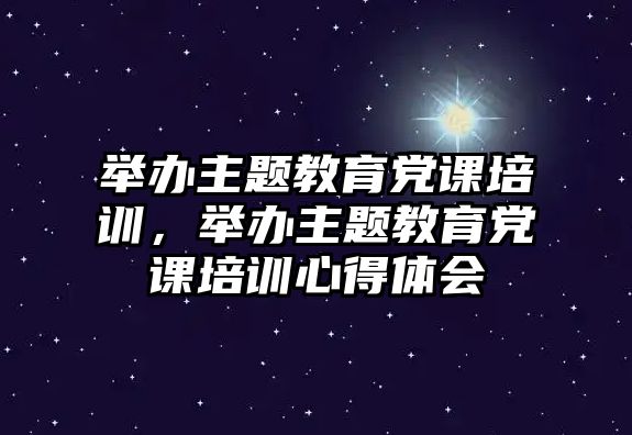 舉辦主題教育黨課培訓，舉辦主題教育黨課培訓心得體會