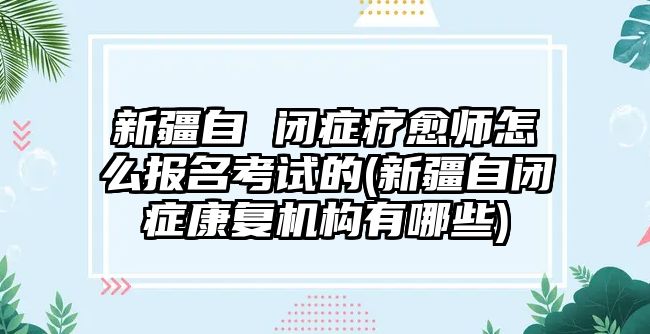 新疆自 閉癥療愈師怎么報(bào)名考試的(新疆自閉癥康復(fù)機(jī)構(gòu)有哪些)