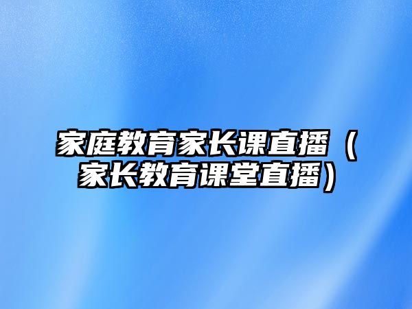 家庭教育家長課直播（家長教育課堂直播）