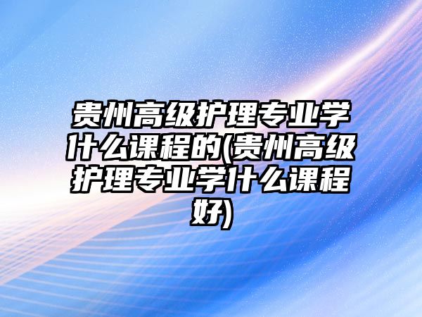 貴州高級(jí)護(hù)理專業(yè)學(xué)什么課程的(貴州高級(jí)護(hù)理專業(yè)學(xué)什么課程好)