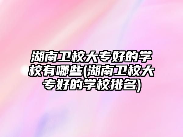 湖南衛(wèi)校大專好的學(xué)校有哪些(湖南衛(wèi)校大專好的學(xué)校排名)