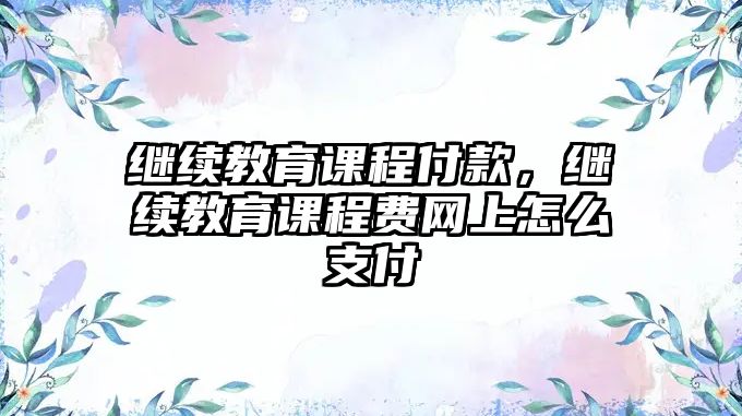 繼續(xù)教育課程付款，繼續(xù)教育課程費(fèi)網(wǎng)上怎么支付