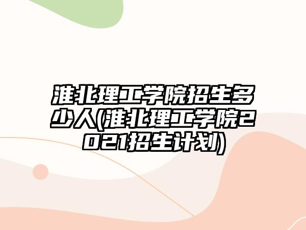 淮北理工學(xué)院招生多少人(淮北理工學(xué)院2021招生計劃)