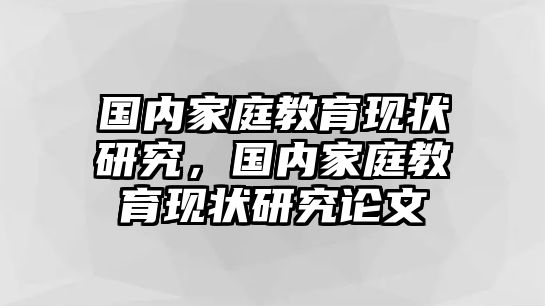 國(guó)內(nèi)家庭教育現(xiàn)狀研究，國(guó)內(nèi)家庭教育現(xiàn)狀研究論文