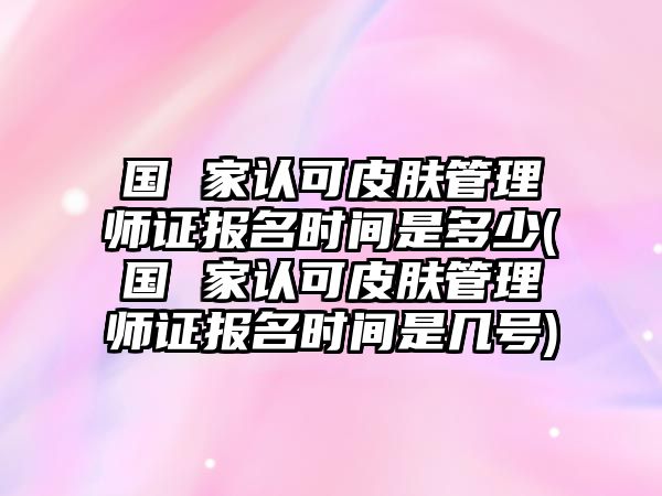 國 家認(rèn)可皮膚管理師證報(bào)名時(shí)間是多少(國 家認(rèn)可皮膚管理師證報(bào)名時(shí)間是幾號(hào))