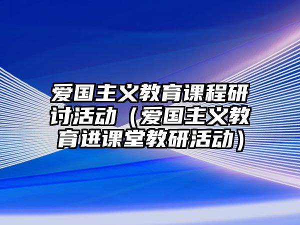 愛國主義教育課程研討活動（愛國主義教育進(jìn)課堂教研活動）