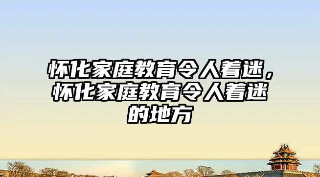 懷化家庭教育令人著迷，懷化家庭教育令人著迷的地方