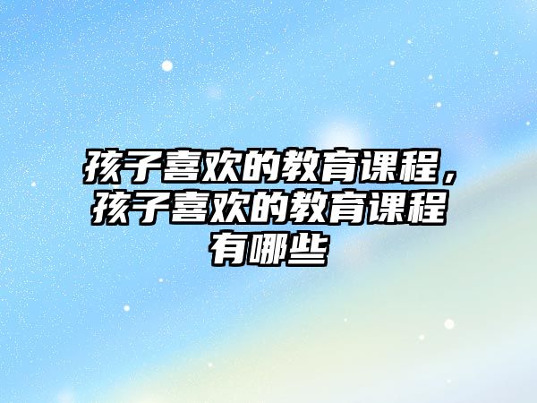 孩子喜歡的教育課程，孩子喜歡的教育課程有哪些