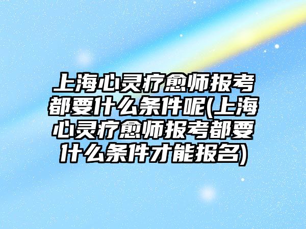 上海心靈療愈師報考都要什么條件呢(上海心靈療愈師報考都要什么條件才能報名)