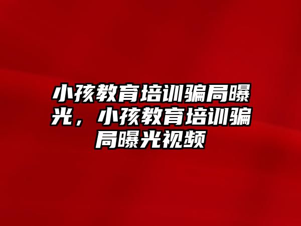 小孩教育培訓騙局曝光，小孩教育培訓騙局曝光視頻