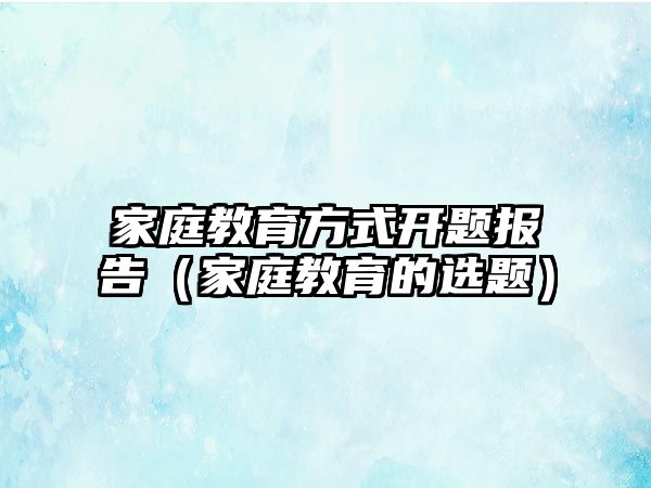 家庭教育方式開題報告（家庭教育的選題）