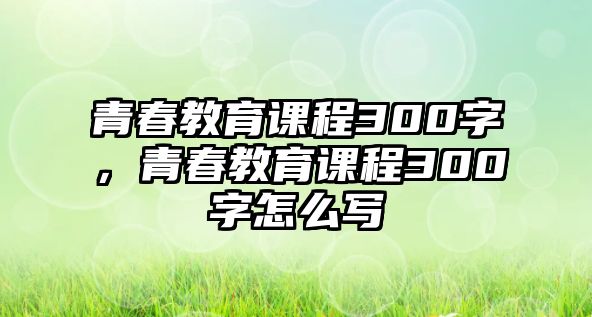 青春教育課程300字，青春教育課程300字怎么寫(xiě)