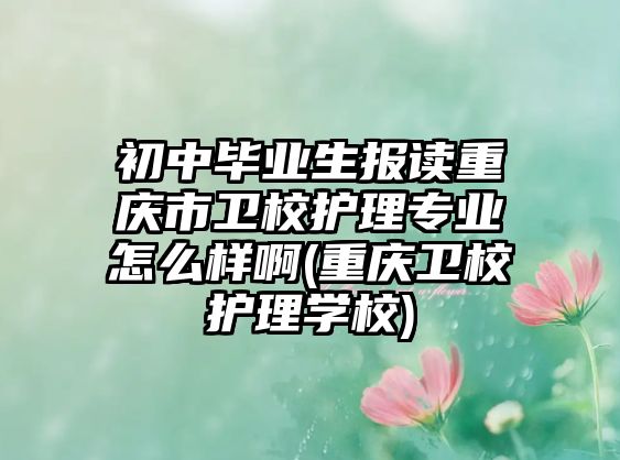 初中畢業(yè)生報讀重慶市衛(wèi)校護理專業(yè)怎么樣啊(重慶衛(wèi)校護理學校)