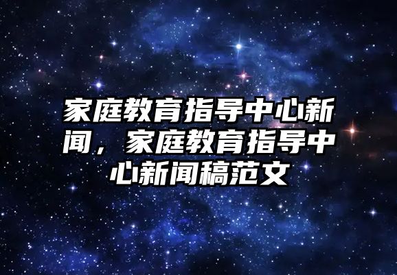 家庭教育指導(dǎo)中心新聞，家庭教育指導(dǎo)中心新聞稿范文