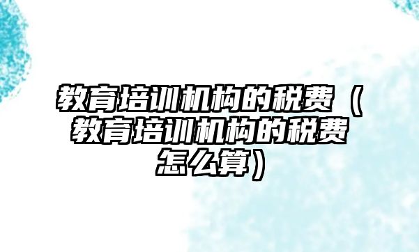 教育培訓機構(gòu)的稅費（教育培訓機構(gòu)的稅費怎么算）