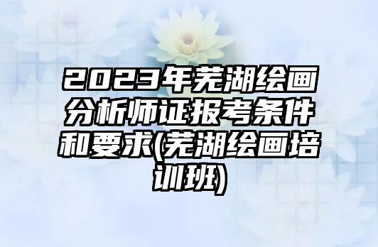 2023年蕪湖繪畫分析師證報考條件和要求(蕪湖繪畫培訓班)