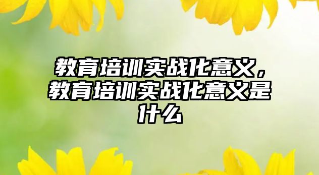 教育培訓(xùn)實(shí)戰(zhàn)化意義，教育培訓(xùn)實(shí)戰(zhàn)化意義是什么