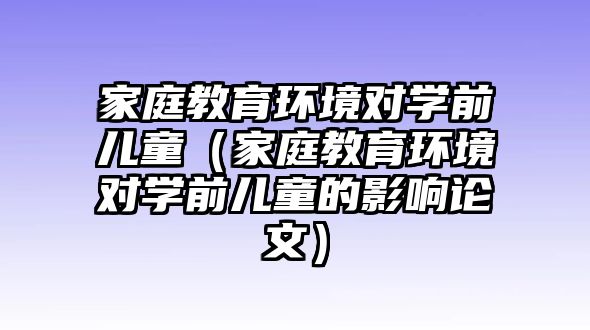 家庭教育環(huán)境對學(xué)前兒童（家庭教育環(huán)境對學(xué)前兒童的影響論文）