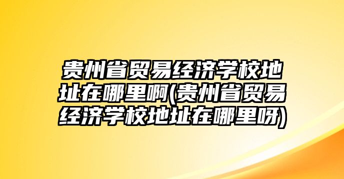 貴州省貿(mào)易經(jīng)濟(jì)學(xué)校地址在哪里啊(貴州省貿(mào)易經(jīng)濟(jì)學(xué)校地址在哪里呀)