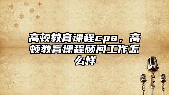 高頓教育課程cpa，高頓教育課程顧問工作怎么樣