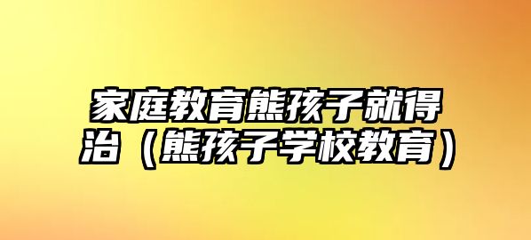 家庭教育熊孩子就得治（熊孩子學(xué)校教育）