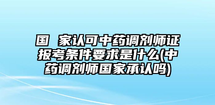 國(guó) 家認(rèn)可中藥調(diào)劑師證報(bào)考條件要求是什么(中藥調(diào)劑師國(guó)家承認(rèn)嗎)