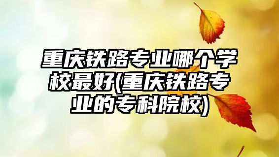 重慶鐵路專業(yè)哪個學校最好(重慶鐵路專業(yè)的專科院校)