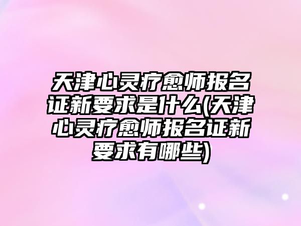 天津心靈療愈師報名證新要求是什么(天津心靈療愈師報名證新要求有哪些)