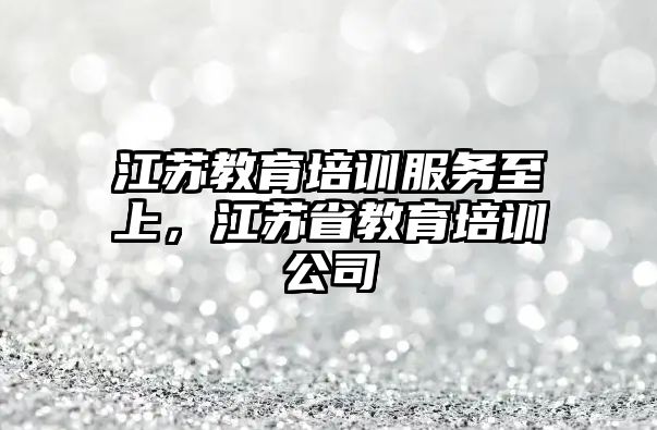 江蘇教育培訓服務至上，江蘇省教育培訓公司