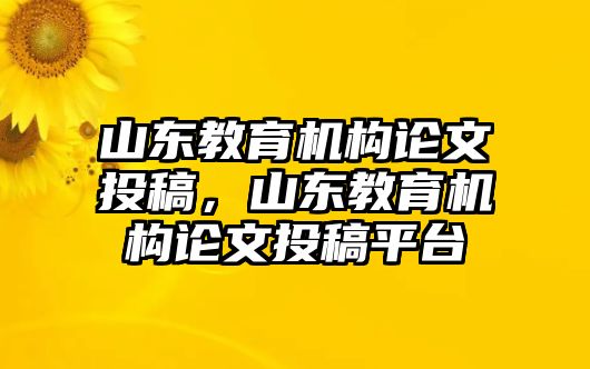 山東教育機構(gòu)論文投稿，山東教育機構(gòu)論文投稿平臺