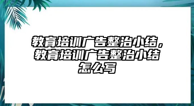 教育培訓(xùn)廣告整治小結(jié)，教育培訓(xùn)廣告整治小結(jié)怎么寫