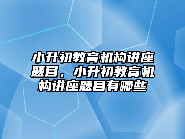 小升初教育機構(gòu)講座題目，小升初教育機構(gòu)講座題目有哪些