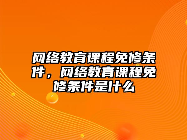 網(wǎng)絡(luò)教育課程免修條件，網(wǎng)絡(luò)教育課程免修條件是什么