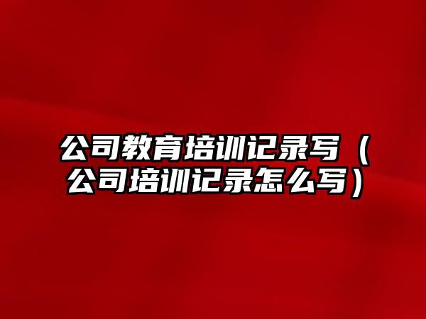 公司教育培訓記錄寫（公司培訓記錄怎么寫）