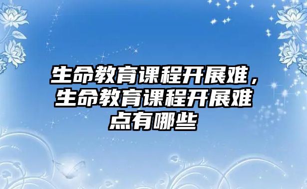 生命教育課程開展難，生命教育課程開展難點有哪些