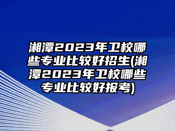 湘潭2023年衛(wèi)校哪些專業(yè)比較好招生(湘潭2023年衛(wèi)校哪些專業(yè)比較好報(bào)考)