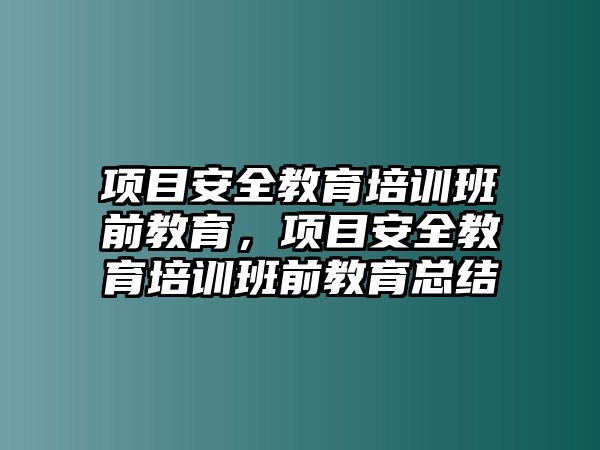 項(xiàng)目安全教育培訓(xùn)班前教育，項(xiàng)目安全教育培訓(xùn)班前教育總結(jié)