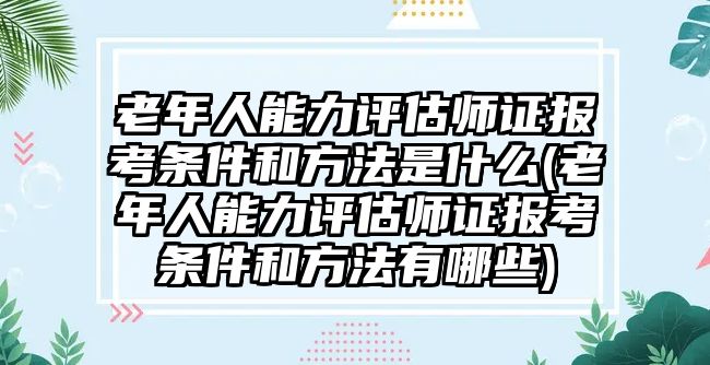 老年人能力評估師證報考條件和方法是什么(老年人能力評估師證報考條件和方法有哪些)