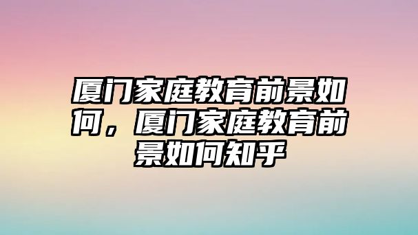 廈門家庭教育前景如何，廈門家庭教育前景如何知乎