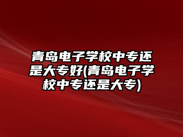 青島電子學校中專還是大專好(青島電子學校中專還是大專)