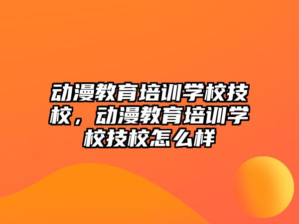 動漫教育培訓學校技校，動漫教育培訓學校技校怎么樣