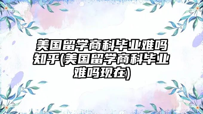 美國留學(xué)商科畢業(yè)難嗎知乎(美國留學(xué)商科畢業(yè)難嗎現(xiàn)在)